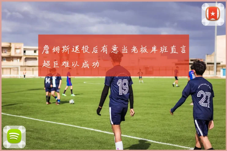 詹姆斯退役后有意当老板库班直言超巨难以成功