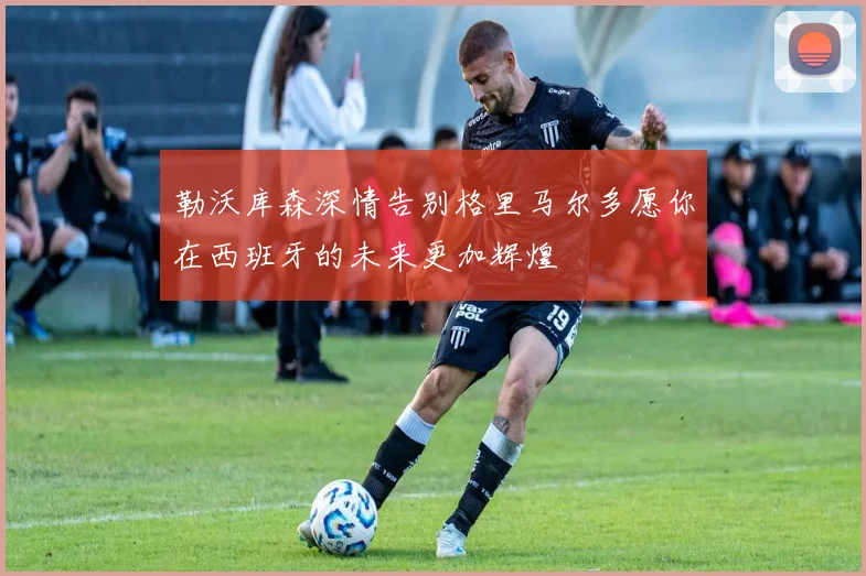 勒沃库森深情告别格里马尔多愿你在西班牙的未来更加辉煌