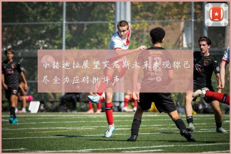 小赫迪拉展望突尼斯未来表现称已尽全力应对批评声