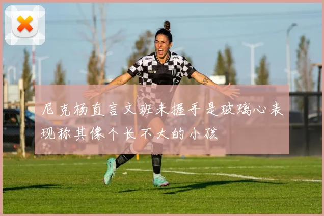 尼克杨直言文班未握手是玻璃心表现称其像个长不大的小孩