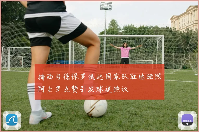 梅西与德保罗抵达国家队驻地晒照阿圭罗点赞引发球迷热议