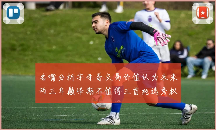 名嘴分析字母哥交易价值认为未来两三年巅峰期不值得三首轮选秀权
