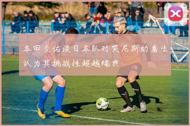 本田圭佑谈日本队对突尼斯的看法认为其挑战性超越瑞典