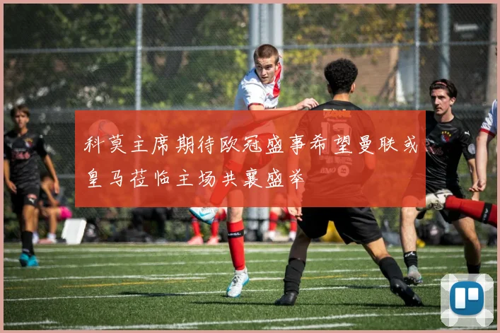 科莫主席期待欧冠盛事希望曼联或皇马莅临主场共襄盛举