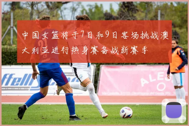 中国女篮将于7日和9日客场挑战澳大利亚进行热身赛备战新赛季