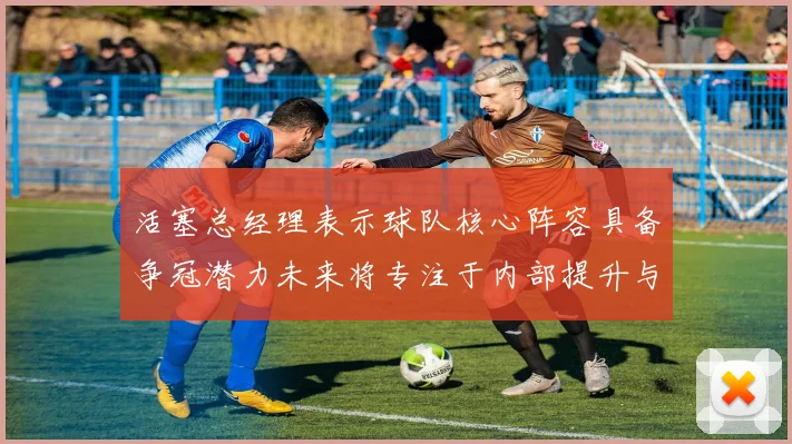活塞总经理表示球队核心阵容具备争冠潜力未来将专注于内部提升与发展