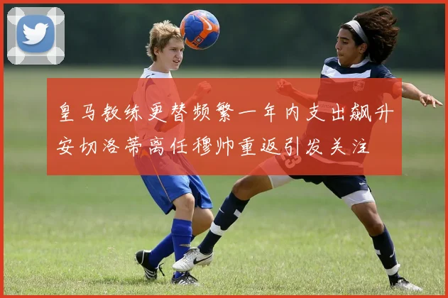 皇马教练更替频繁一年内支出飙升安切洛蒂离任穆帅重返引发关注