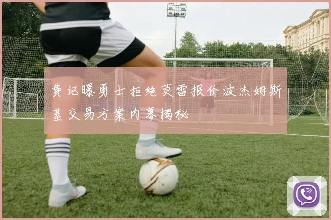 费记曝勇士拒绝莫雷报价波杰姆斯基交易方案内幕揭秘
