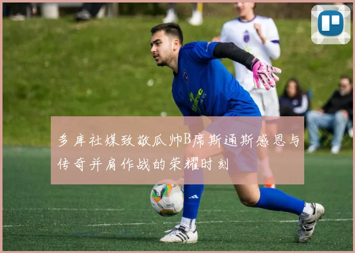 多库社媒致敬瓜帅B席斯通斯感恩与传奇并肩作战的荣耀时刻