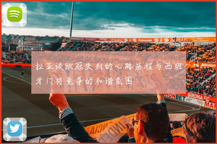 拉亚谈欧冠失利的心路历程与西班牙门将竞争的和谐氛围