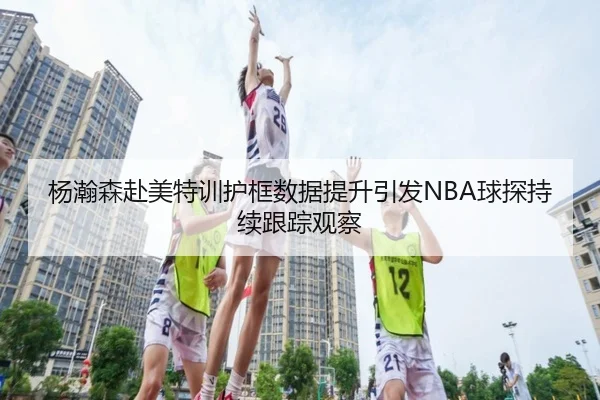 杨瀚森赴美特训护框数据提升引发NBA球探持续跟踪观察 - ZOSPORTS